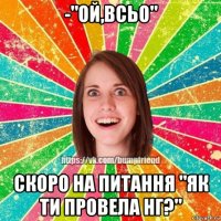 -"ой,всьо" скоро на питання "як ти провела нг?"