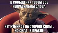 в сообщении твоем все неправильны слова нет кумиров на стороне силы , но сила - в правде