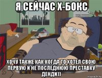 я сейчас х-бокс хочу также как когда то хотел свою первую и не последнюю преставку денди))