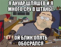 я ануар шляшев и я много сру в штаны. ой блин опять обосрался