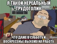 я такой нереальный трудоголик что даже в субботу и воскресенье выхожу на работу