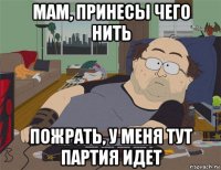 мам, принесы чего нить пожрать, у меня тут партия идет