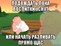 подождать пока воспитки уснут или начать разливать прямо щас