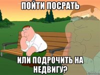 пойти посрать или подрочить на недвигу?