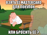 взять её mastercard для покупок или бросить её ?