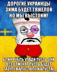 дорогие украинцы зима будет тяжелой но мы выстоим! блин рубль упади пусть они все отменят пусть будет газ!пожалуста!пожалуста!