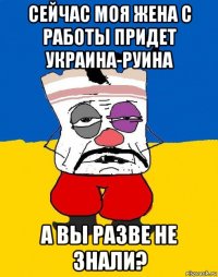 сейчас моя жена с работы придет украина-руина а вы разве не знали?