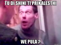 tu di shini ti prikalesthi we pula ?