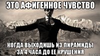 это афигенное чувство когда выходишь из пирамиды за 4 часа до ее крушения