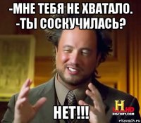 -мне тебя не хватало. -ты соскучилась? нет!!!