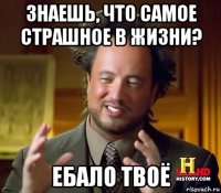 знаешь, что самое страшное в жизни? ебало твоё