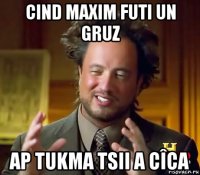 cind maxim futi un gruz ap tukma tsii a cîca