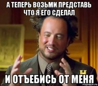 а теперь возьми представь что я его сделал и отъебись от меня