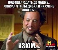 подошел сдать домашку... сказал что ты дибил и нихуя не знаешь... изюм....