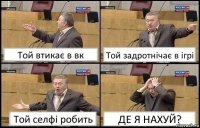 Той втикає в вк Той задротнічає в ігрі Той селфі робить ДЕ Я НАХУЙ?