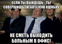 если ты выйдешь - ты совершишь гигантскую ошибку не сметь выходить больным в офис!