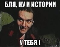 бля, ну и истории у тебя !