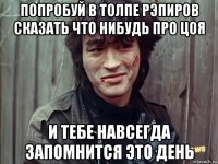 попробуй в толпе рэпиров сказать что нибудь про цоя и тебе навсегда запомнится это день