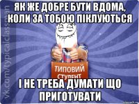 як же добре бути вдома, коли за тобою піклуються і не треба думати що приготувати