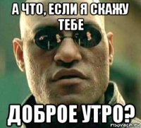 а что, если я скажу тебе доброе утро?