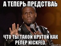 а теперь предстваь что ты такой крутой как репер nickfed.