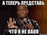 а теперь представь что я не baur