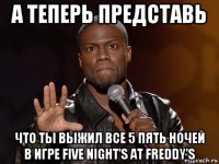 а теперь представь что ты выжил все 5 пять ночей в игре five night's at freddy's