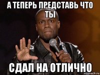 а теперь представь что ты сдал на отлично