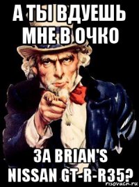 а ты вдуешь мне в очко за brian's nissan gt-r-r35?