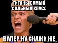 титаны самый сильный класс валер ну скажи же