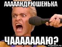 ааааандрюшенька чаааааааю?