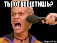 ты отвеееетишь? 