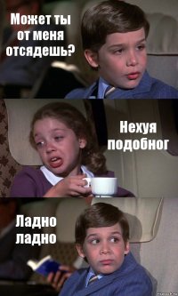 Может ты от меня отсядешь? Нехуя подобног Ладно ладно