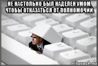 не настолько был наделен умом, чтобы отказаться от полномочий. 
