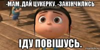 -мам, дай цукерку. -закінчились іду повішусь.