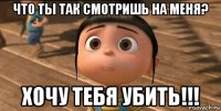 что ты так смотришь на меня? хочу тебя убить!!!