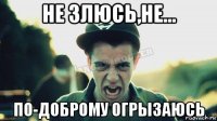 не злюсь,не... по-доброму огрызаюсь