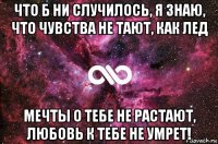 что б ни случилось, я знаю, что чувства не тают, как лед мечты о тебе не растают, любовь к тебе не умрет!