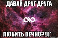 давай друг друга любить вечно?!))*♡