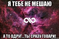 я тебе не мешаю а то вдруг...ты сразу говари!