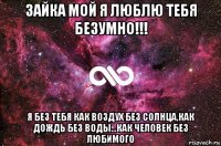 зайка мой я люблю тебя безумно!!! я без тебя как воздух без солнца,как дождь без воды...как человек без любимого