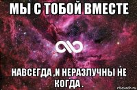 мы с тобой вместе навсегда ,и неразлучны не когда .