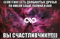 если у вас есть долбанутые друзья по имени:саша, полина и аня вы счастливчик!!!)))