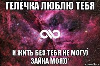 гелечка люблю тебя и жить без тебя не могу) зайка моя))*