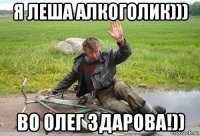 я леша алкоголик))) во олег здарова!))