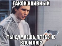 такой наивный ты думаешь я тебе не вломлю?