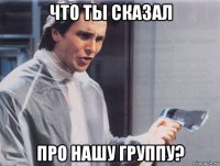 что ты сказал про нашу группу?