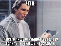 что, я всего лишь отрублю тебе голову если ты не знаешь, что задали.