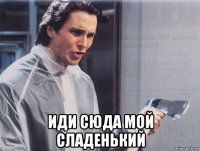  иди сюда мой сладенький