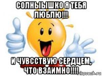 солныышко я тебя люблю!!! и чувсствую сердцем, что взаимно!!!!